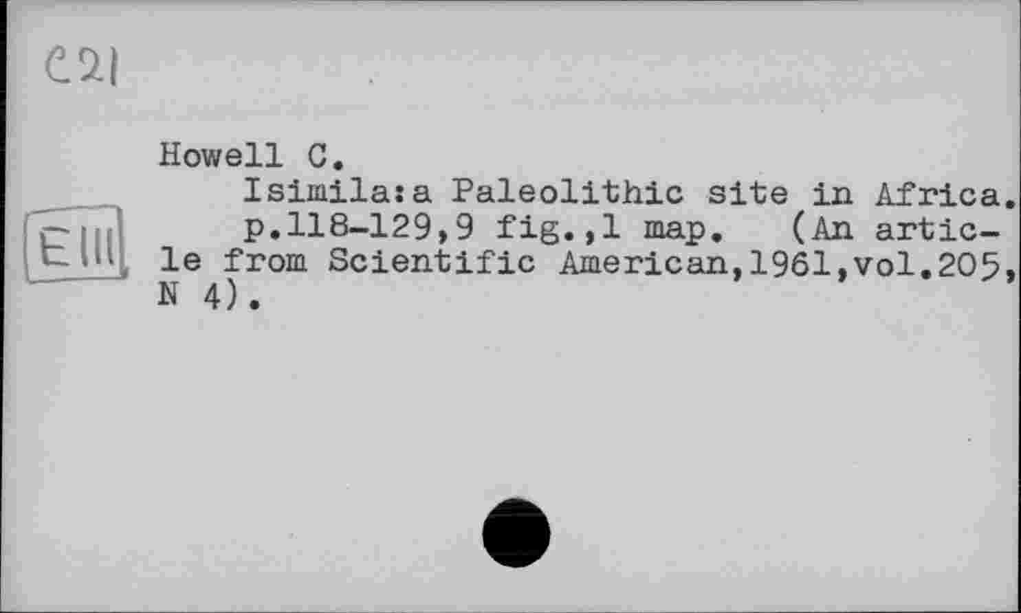 ﻿Howell С.
Isiinilasa Paleolithic site in Africa.
p.118-129,9 fig.,1 map. (An article from Scientific American,1961,vol,205, N 4).